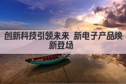 创新科技引领未来 新电子产品焕新登场 