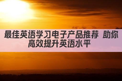 最佳英语学习电子产品推荐 助你高效提升英语水平 