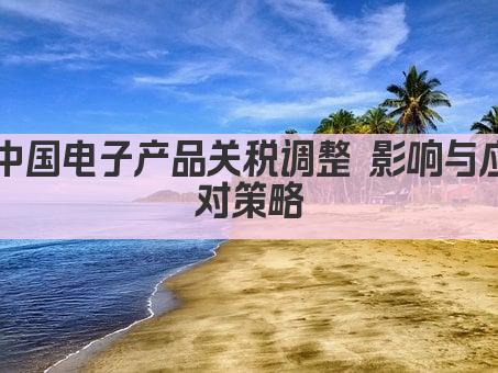 中国电子产品关税调整 影响与应对策略