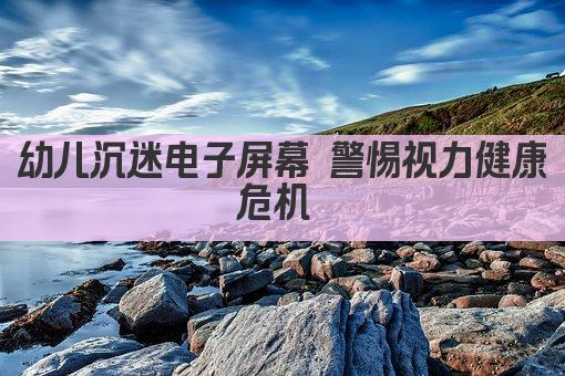 幼儿沉迷电子屏幕 警惕视力健康危机 